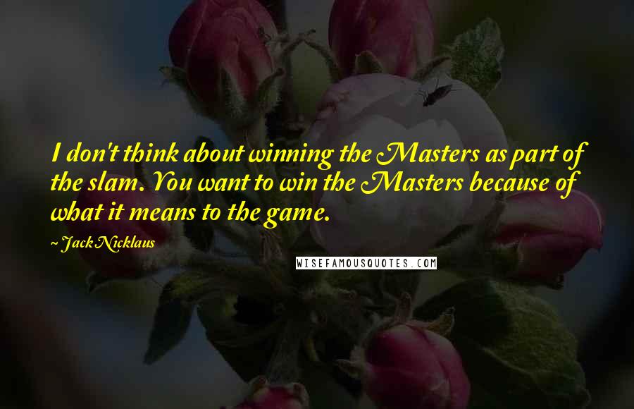 Jack Nicklaus Quotes: I don't think about winning the Masters as part of the slam. You want to win the Masters because of what it means to the game.