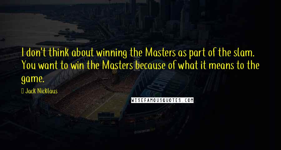 Jack Nicklaus Quotes: I don't think about winning the Masters as part of the slam. You want to win the Masters because of what it means to the game.