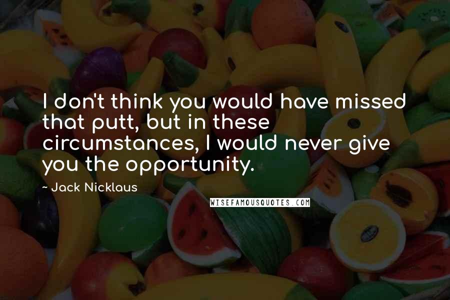 Jack Nicklaus Quotes: I don't think you would have missed that putt, but in these circumstances, I would never give you the opportunity.