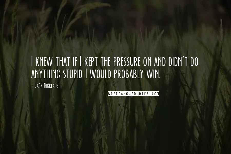 Jack Nicklaus Quotes: I knew that if I kept the pressure on and didn't do anything stupid I would probably win.
