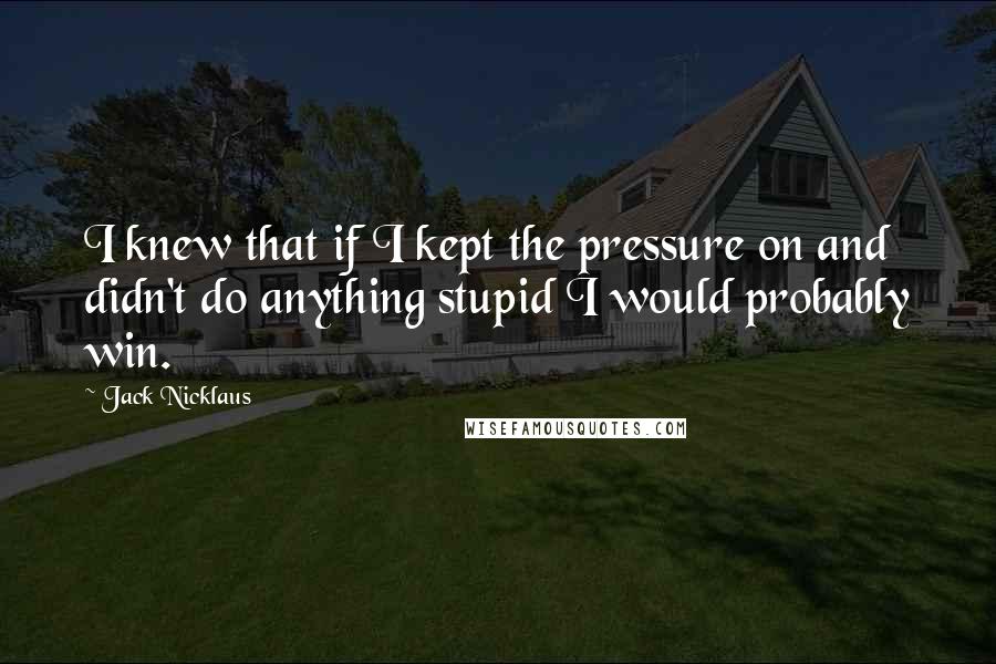 Jack Nicklaus Quotes: I knew that if I kept the pressure on and didn't do anything stupid I would probably win.