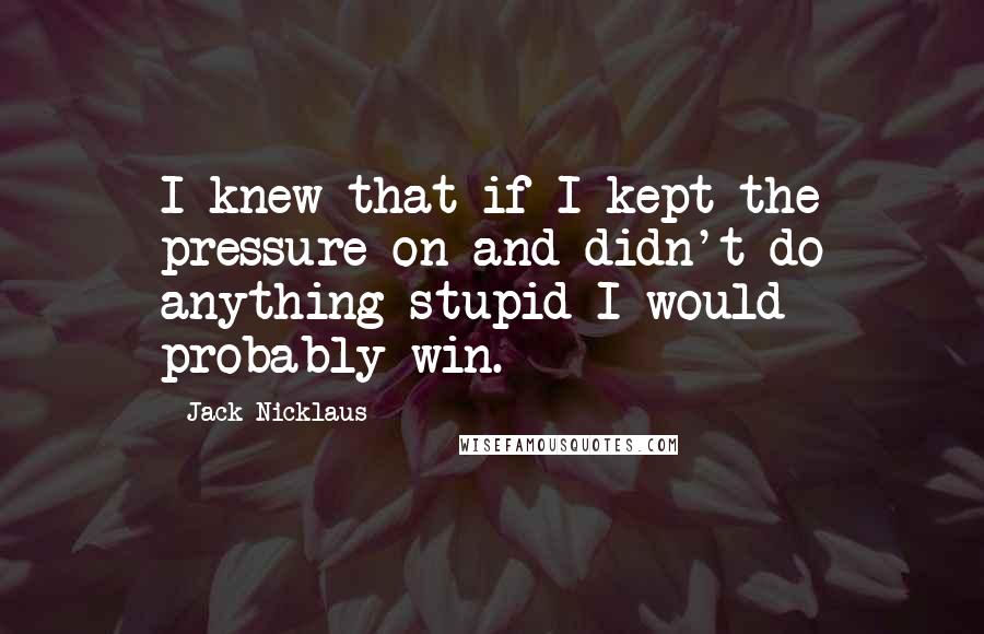 Jack Nicklaus Quotes: I knew that if I kept the pressure on and didn't do anything stupid I would probably win.