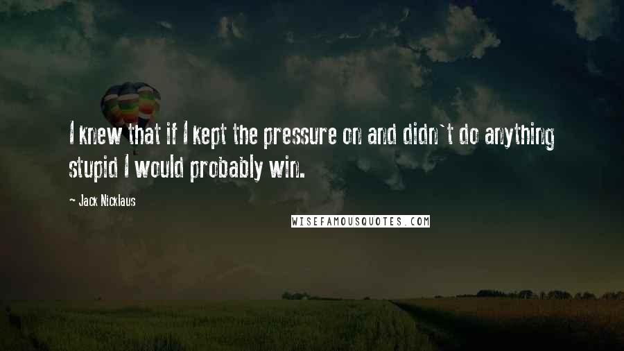 Jack Nicklaus Quotes: I knew that if I kept the pressure on and didn't do anything stupid I would probably win.