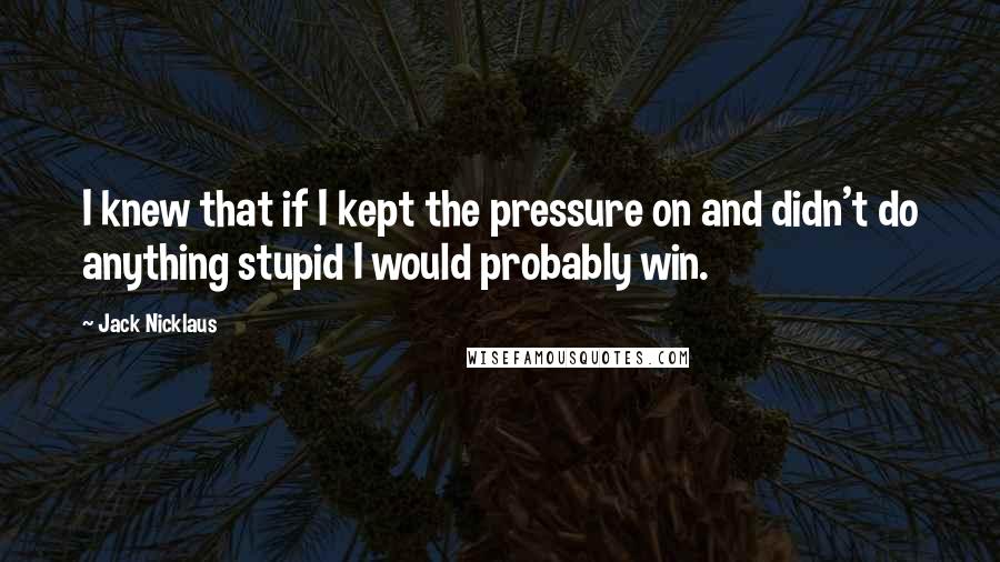 Jack Nicklaus Quotes: I knew that if I kept the pressure on and didn't do anything stupid I would probably win.