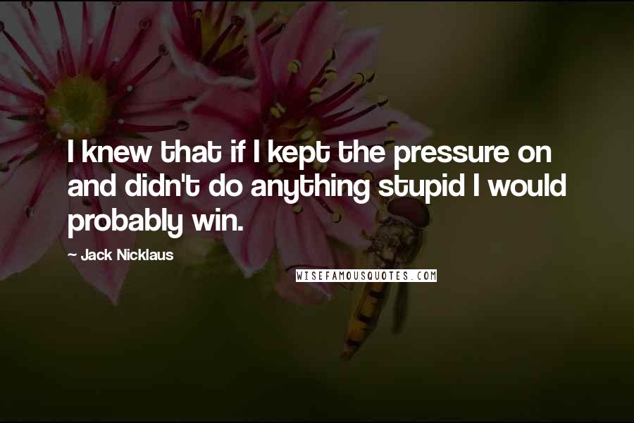 Jack Nicklaus Quotes: I knew that if I kept the pressure on and didn't do anything stupid I would probably win.