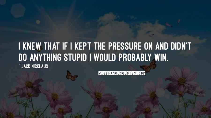 Jack Nicklaus Quotes: I knew that if I kept the pressure on and didn't do anything stupid I would probably win.