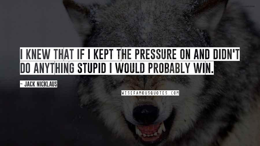 Jack Nicklaus Quotes: I knew that if I kept the pressure on and didn't do anything stupid I would probably win.