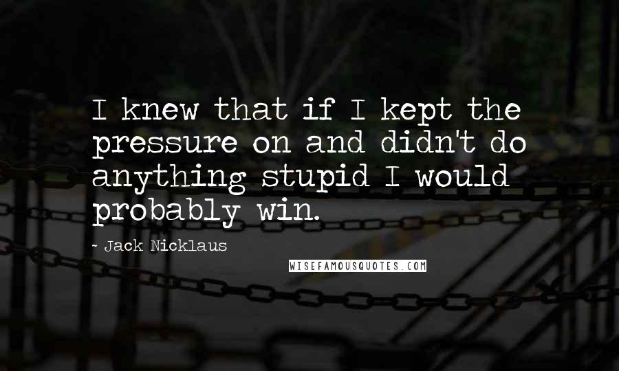 Jack Nicklaus Quotes: I knew that if I kept the pressure on and didn't do anything stupid I would probably win.