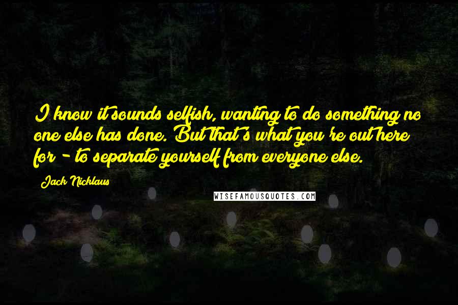 Jack Nicklaus Quotes: I know it sounds selfish, wanting to do something no one else has done. But that's what you're out here for - to separate yourself from everyone else.