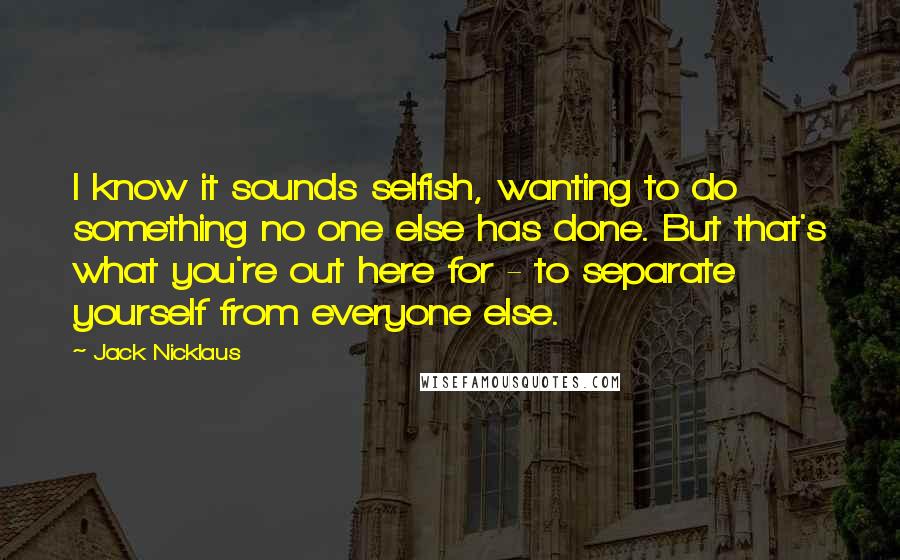 Jack Nicklaus Quotes: I know it sounds selfish, wanting to do something no one else has done. But that's what you're out here for - to separate yourself from everyone else.