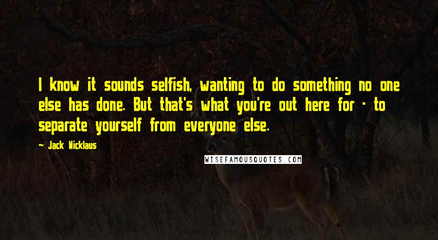 Jack Nicklaus Quotes: I know it sounds selfish, wanting to do something no one else has done. But that's what you're out here for - to separate yourself from everyone else.