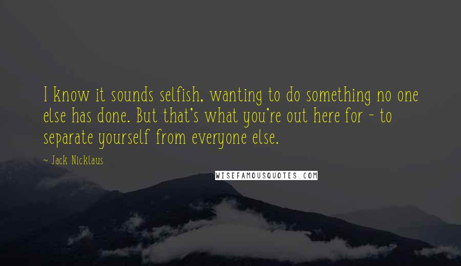 Jack Nicklaus Quotes: I know it sounds selfish, wanting to do something no one else has done. But that's what you're out here for - to separate yourself from everyone else.