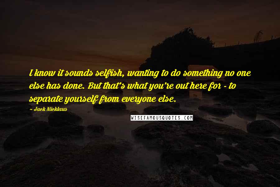 Jack Nicklaus Quotes: I know it sounds selfish, wanting to do something no one else has done. But that's what you're out here for - to separate yourself from everyone else.