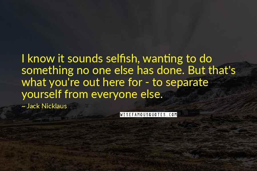 Jack Nicklaus Quotes: I know it sounds selfish, wanting to do something no one else has done. But that's what you're out here for - to separate yourself from everyone else.