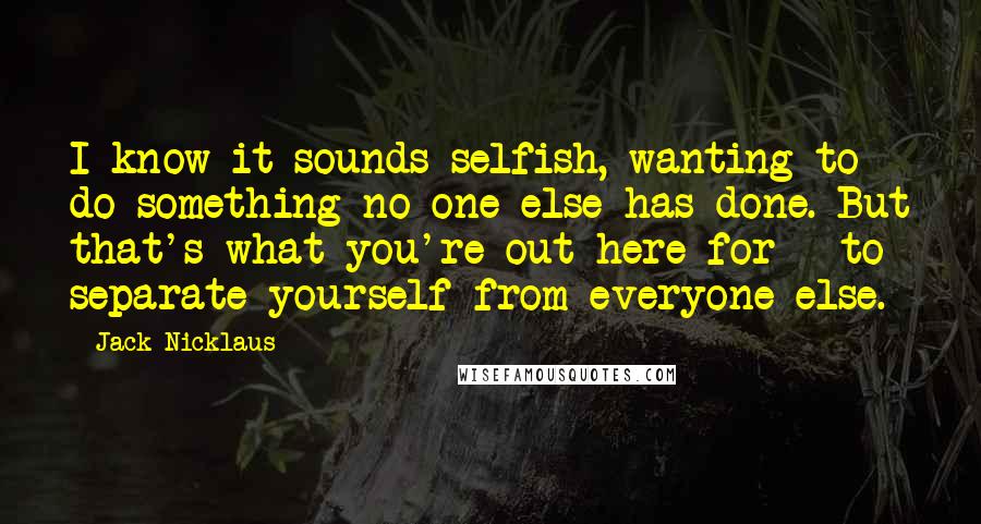 Jack Nicklaus Quotes: I know it sounds selfish, wanting to do something no one else has done. But that's what you're out here for - to separate yourself from everyone else.