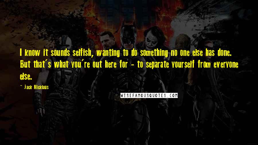 Jack Nicklaus Quotes: I know it sounds selfish, wanting to do something no one else has done. But that's what you're out here for - to separate yourself from everyone else.