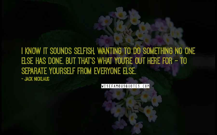 Jack Nicklaus Quotes: I know it sounds selfish, wanting to do something no one else has done. But that's what you're out here for - to separate yourself from everyone else.