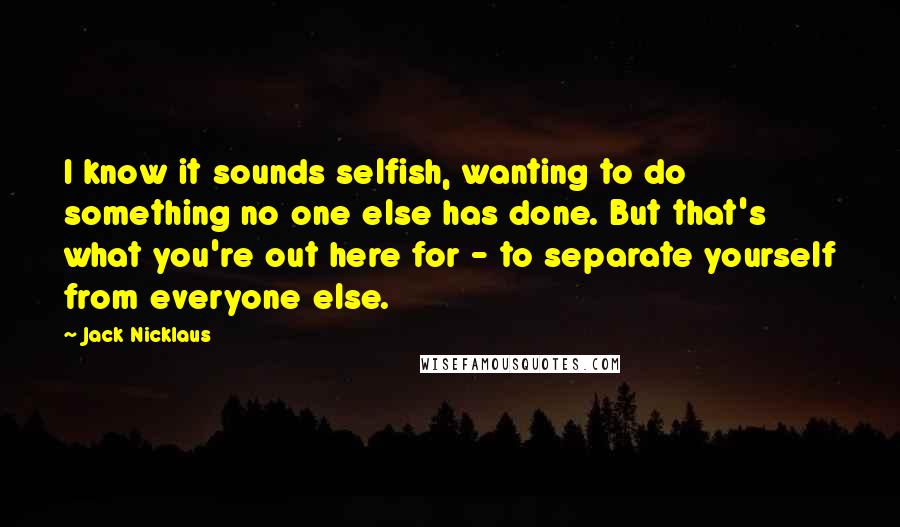 Jack Nicklaus Quotes: I know it sounds selfish, wanting to do something no one else has done. But that's what you're out here for - to separate yourself from everyone else.