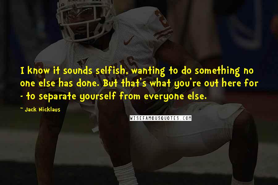 Jack Nicklaus Quotes: I know it sounds selfish, wanting to do something no one else has done. But that's what you're out here for - to separate yourself from everyone else.