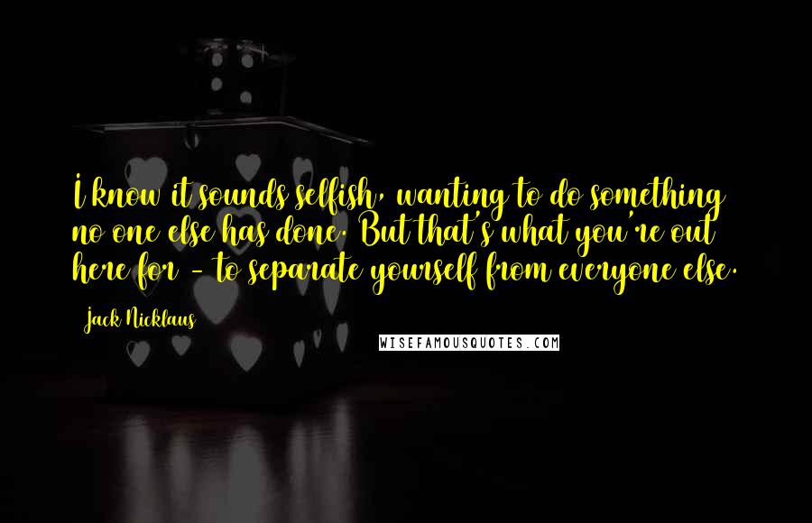 Jack Nicklaus Quotes: I know it sounds selfish, wanting to do something no one else has done. But that's what you're out here for - to separate yourself from everyone else.