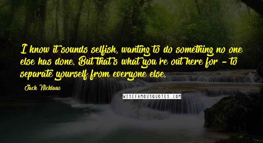 Jack Nicklaus Quotes: I know it sounds selfish, wanting to do something no one else has done. But that's what you're out here for - to separate yourself from everyone else.