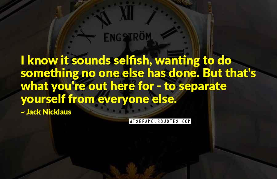 Jack Nicklaus Quotes: I know it sounds selfish, wanting to do something no one else has done. But that's what you're out here for - to separate yourself from everyone else.