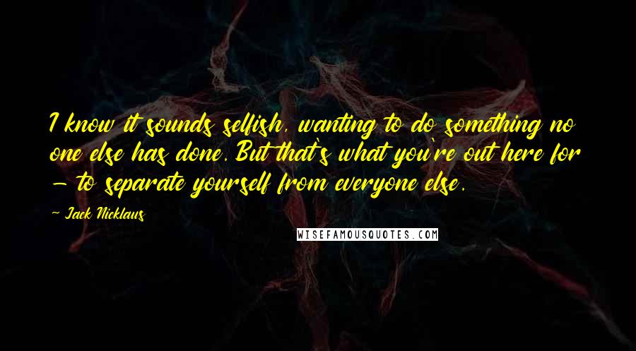 Jack Nicklaus Quotes: I know it sounds selfish, wanting to do something no one else has done. But that's what you're out here for - to separate yourself from everyone else.