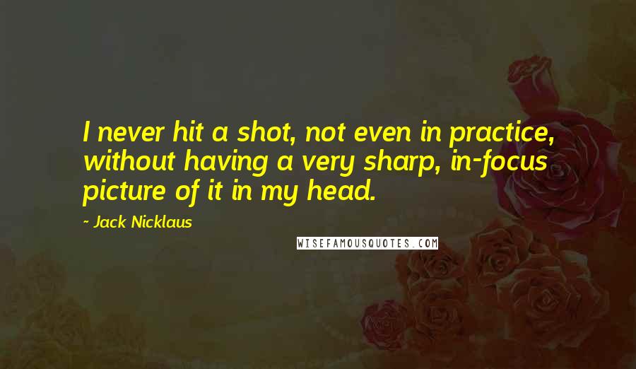 Jack Nicklaus Quotes: I never hit a shot, not even in practice, without having a very sharp, in-focus picture of it in my head.