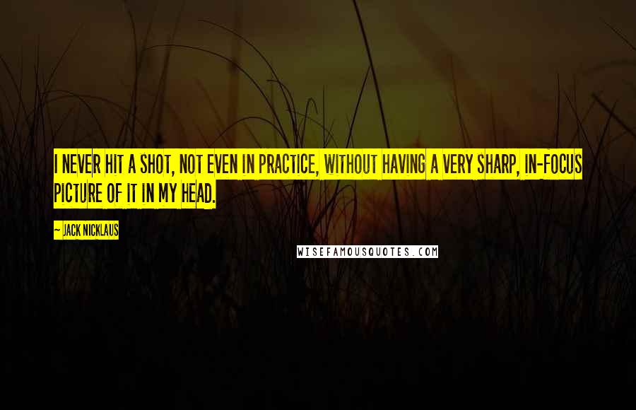 Jack Nicklaus Quotes: I never hit a shot, not even in practice, without having a very sharp, in-focus picture of it in my head.