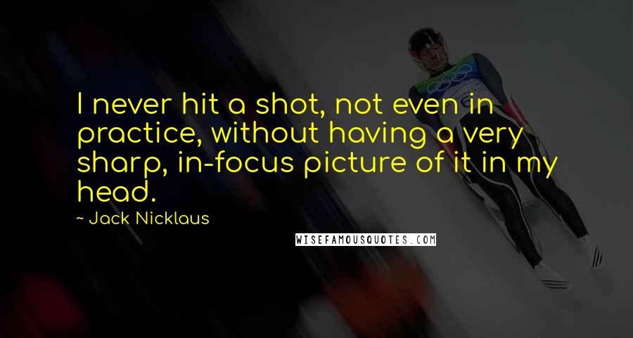 Jack Nicklaus Quotes: I never hit a shot, not even in practice, without having a very sharp, in-focus picture of it in my head.