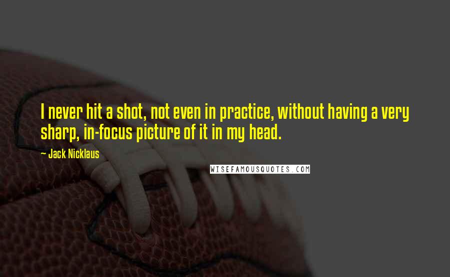 Jack Nicklaus Quotes: I never hit a shot, not even in practice, without having a very sharp, in-focus picture of it in my head.