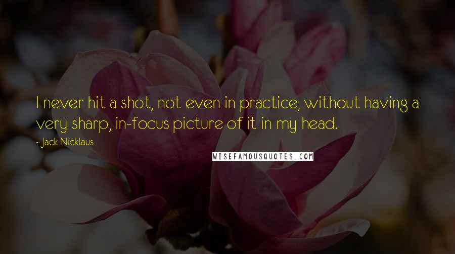Jack Nicklaus Quotes: I never hit a shot, not even in practice, without having a very sharp, in-focus picture of it in my head.