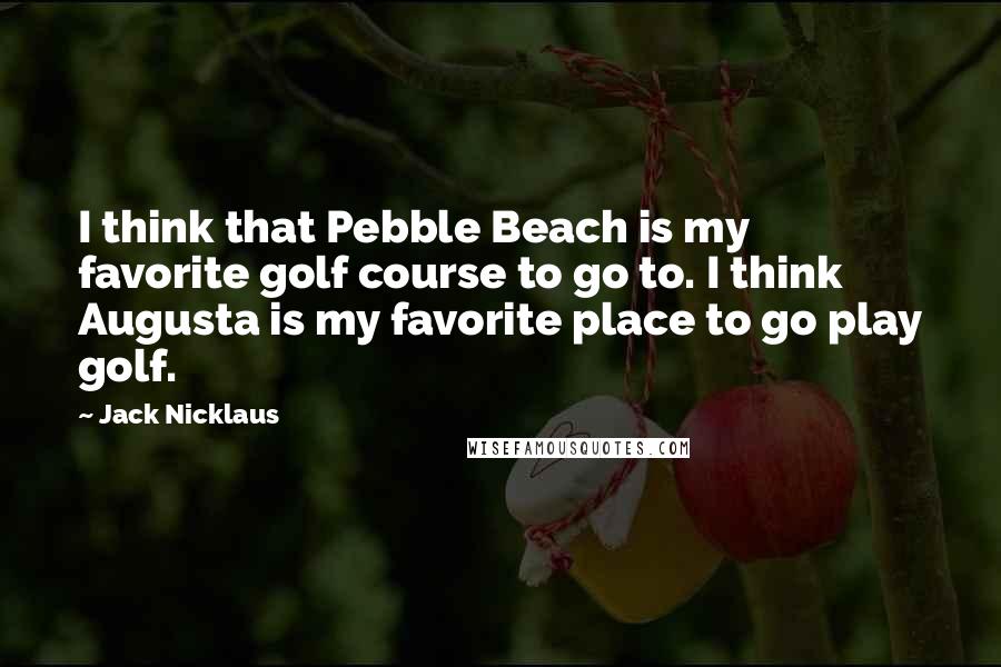 Jack Nicklaus Quotes: I think that Pebble Beach is my favorite golf course to go to. I think Augusta is my favorite place to go play golf.