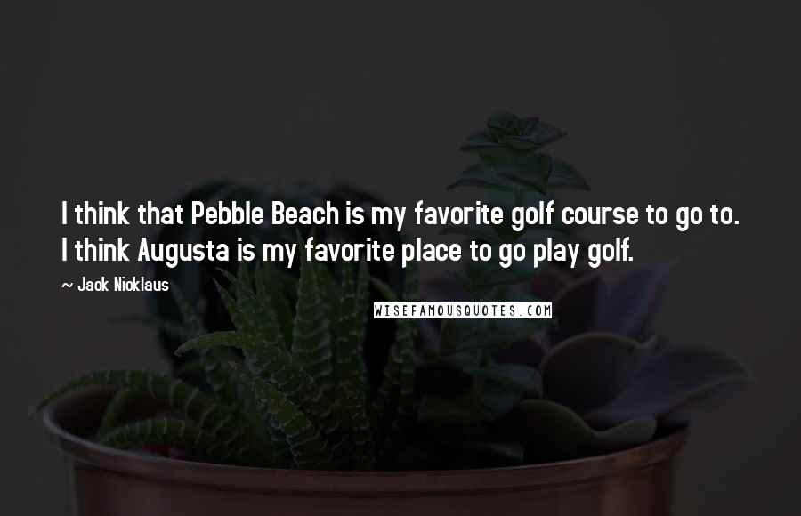 Jack Nicklaus Quotes: I think that Pebble Beach is my favorite golf course to go to. I think Augusta is my favorite place to go play golf.