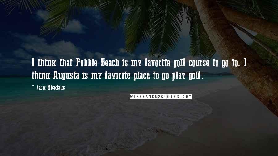 Jack Nicklaus Quotes: I think that Pebble Beach is my favorite golf course to go to. I think Augusta is my favorite place to go play golf.