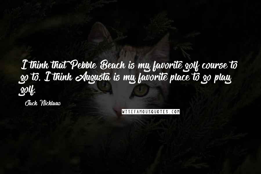 Jack Nicklaus Quotes: I think that Pebble Beach is my favorite golf course to go to. I think Augusta is my favorite place to go play golf.