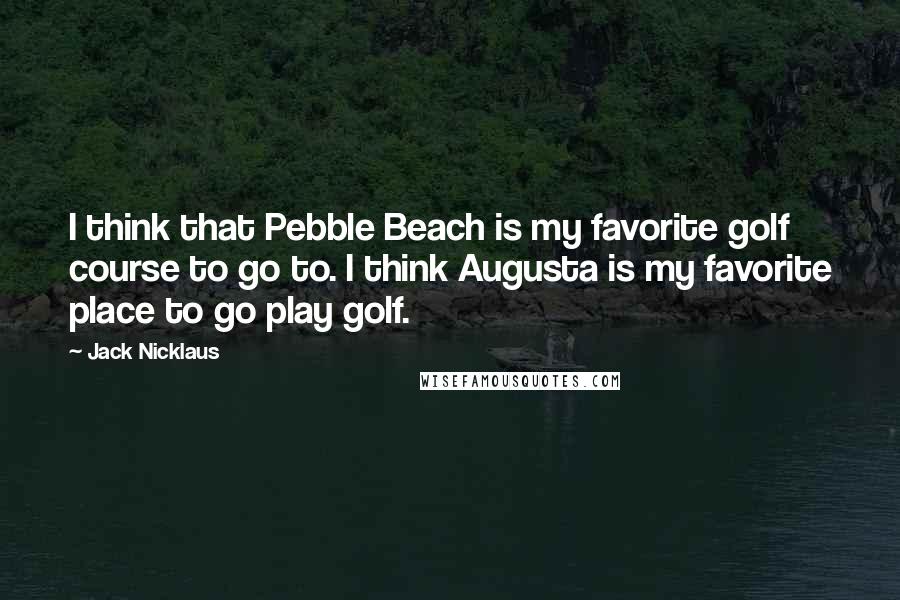 Jack Nicklaus Quotes: I think that Pebble Beach is my favorite golf course to go to. I think Augusta is my favorite place to go play golf.