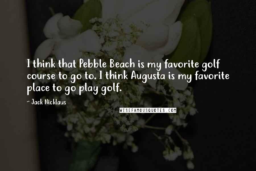 Jack Nicklaus Quotes: I think that Pebble Beach is my favorite golf course to go to. I think Augusta is my favorite place to go play golf.