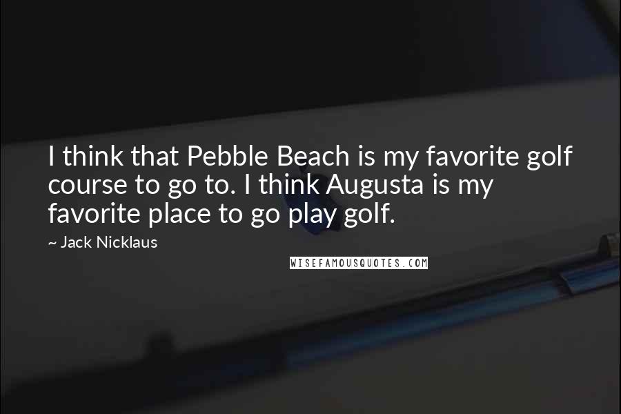 Jack Nicklaus Quotes: I think that Pebble Beach is my favorite golf course to go to. I think Augusta is my favorite place to go play golf.