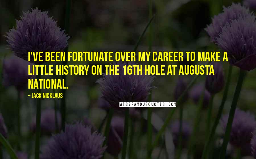 Jack Nicklaus Quotes: I've been fortunate over my career to make a little history on the 16th hole at Augusta National.