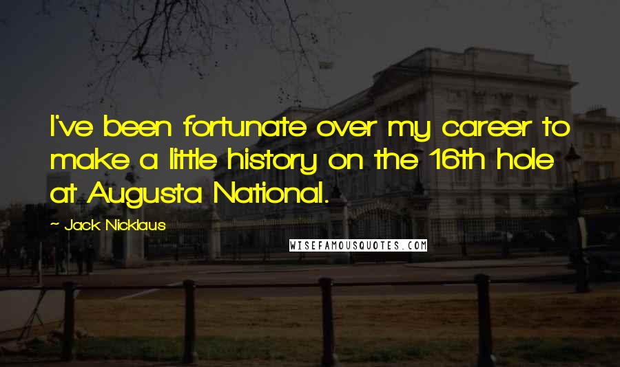 Jack Nicklaus Quotes: I've been fortunate over my career to make a little history on the 16th hole at Augusta National.