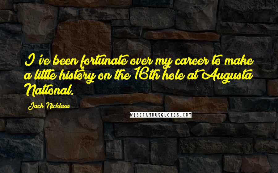 Jack Nicklaus Quotes: I've been fortunate over my career to make a little history on the 16th hole at Augusta National.