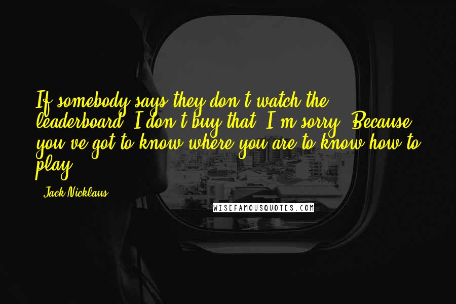 Jack Nicklaus Quotes: If somebody says they don't watch the leaderboard, I don't buy that, I'm sorry. Because you've got to know where you are to know how to play.