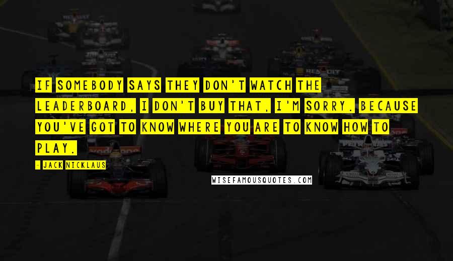 Jack Nicklaus Quotes: If somebody says they don't watch the leaderboard, I don't buy that, I'm sorry. Because you've got to know where you are to know how to play.