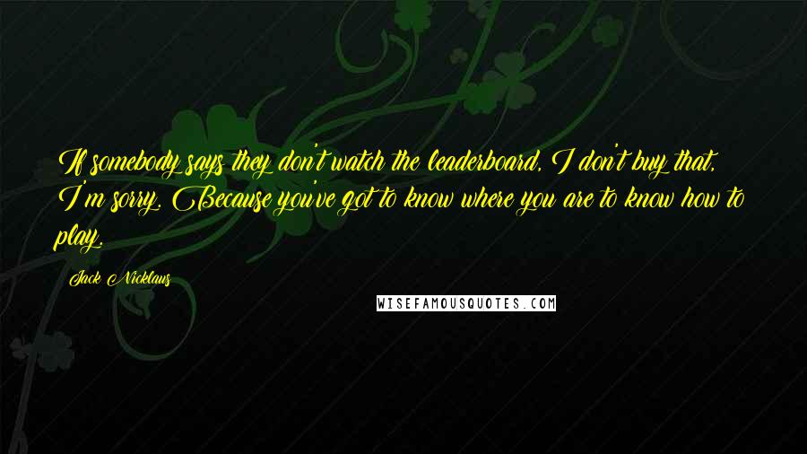 Jack Nicklaus Quotes: If somebody says they don't watch the leaderboard, I don't buy that, I'm sorry. Because you've got to know where you are to know how to play.