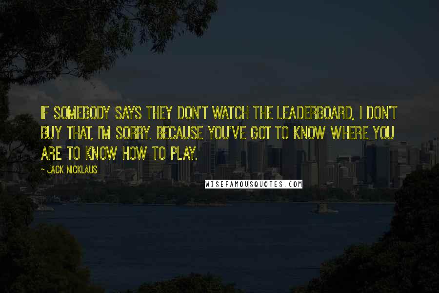 Jack Nicklaus Quotes: If somebody says they don't watch the leaderboard, I don't buy that, I'm sorry. Because you've got to know where you are to know how to play.