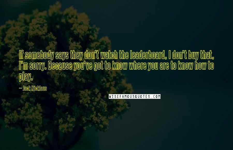 Jack Nicklaus Quotes: If somebody says they don't watch the leaderboard, I don't buy that, I'm sorry. Because you've got to know where you are to know how to play.