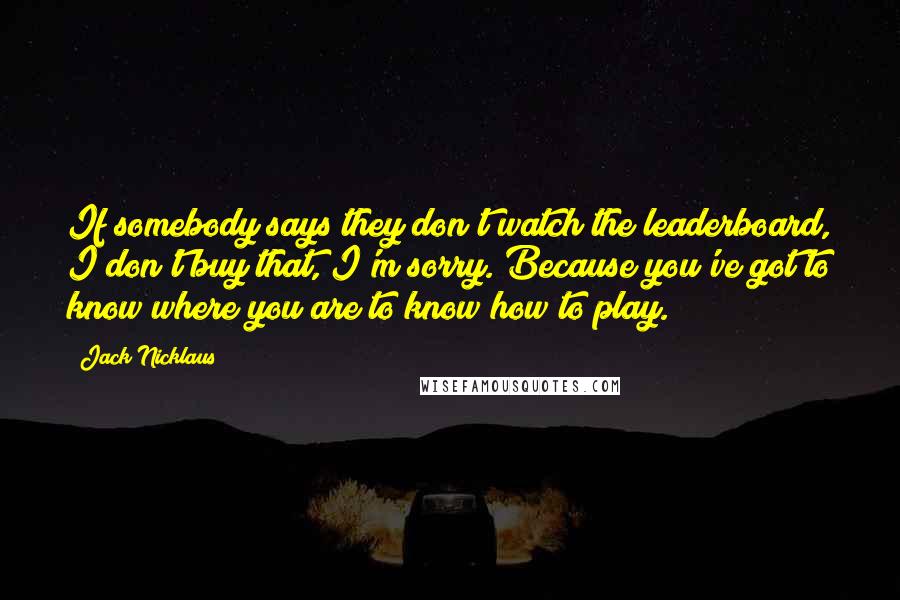 Jack Nicklaus Quotes: If somebody says they don't watch the leaderboard, I don't buy that, I'm sorry. Because you've got to know where you are to know how to play.