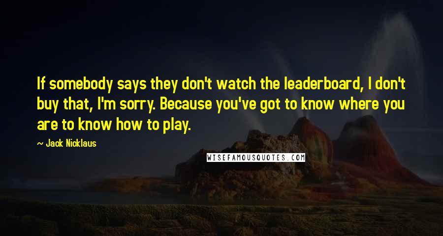 Jack Nicklaus Quotes: If somebody says they don't watch the leaderboard, I don't buy that, I'm sorry. Because you've got to know where you are to know how to play.