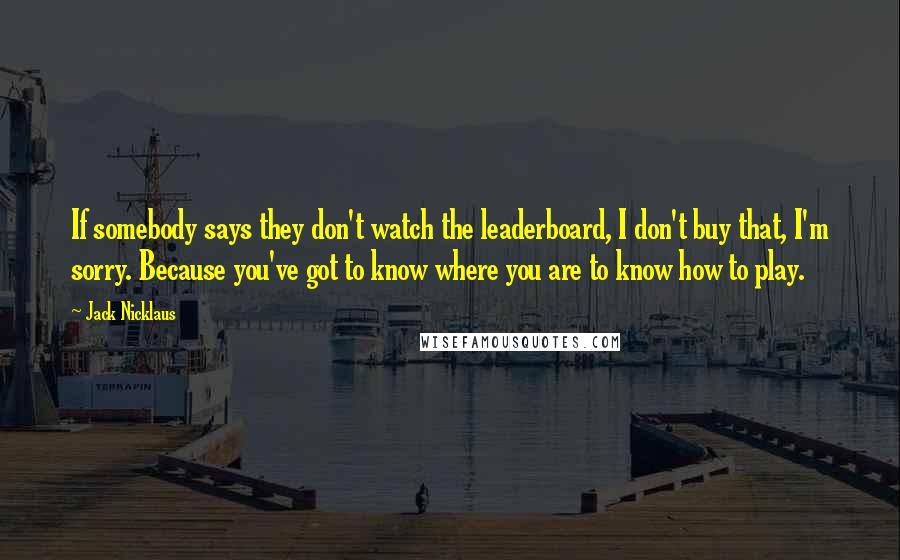 Jack Nicklaus Quotes: If somebody says they don't watch the leaderboard, I don't buy that, I'm sorry. Because you've got to know where you are to know how to play.